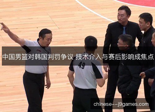 中国男篮对韩国判罚争议 技术介入与赛后影响成焦点 中国男篮对韩国判罚争议 技术介入与赛后影响成焦点